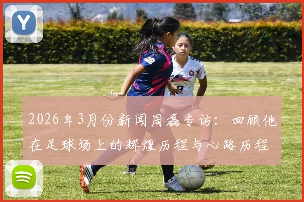 2026年3月份新闻周磊专访：回顾他在足球场上的辉煌历程与心路历程