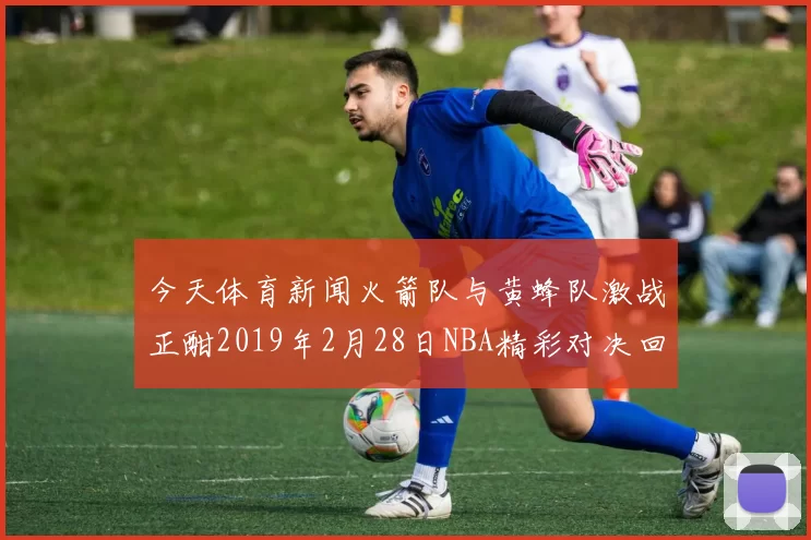 今天体育新闻火箭队与黄蜂队激战正酣2019年2月28日NBA精彩对决回顾