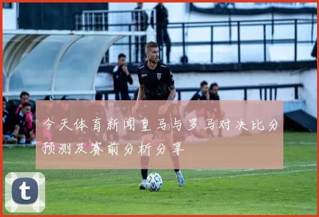 今天体育新闻皇马与罗马对决比分预测及赛前分析分享