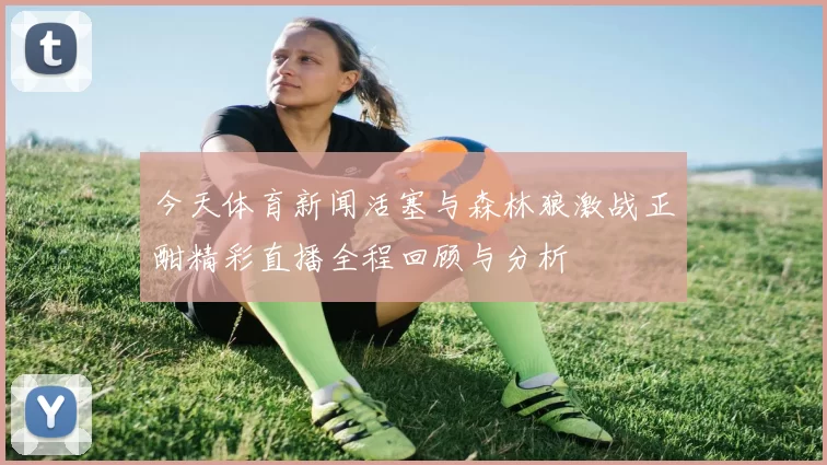 今天体育新闻活塞与森林狼激战正酣精彩直播全程回顾与分析