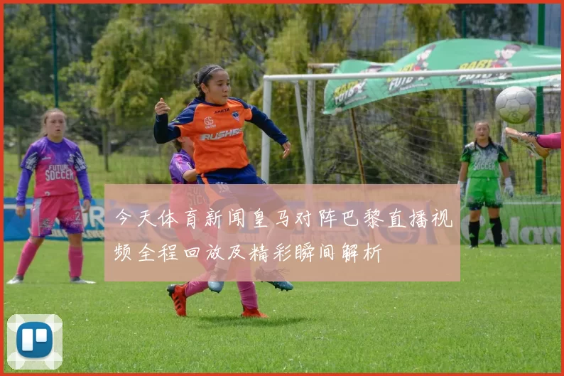 今天体育新闻皇马对阵巴黎直播视频全程回放及精彩瞬间解析