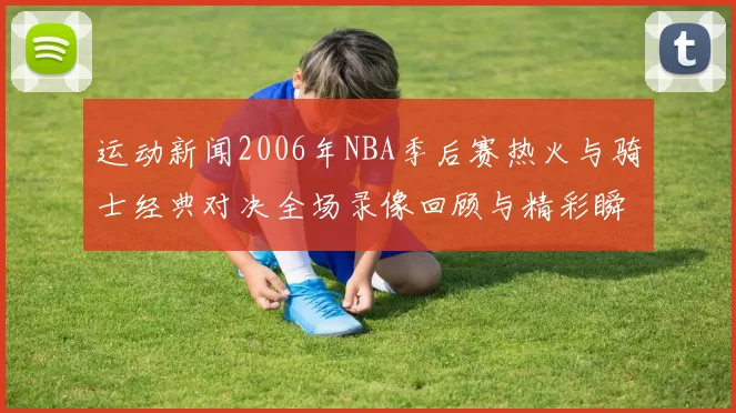 运动新闻2006年NBA季后赛热火与骑士经典对决全场录像回顾与精彩瞬间解析
